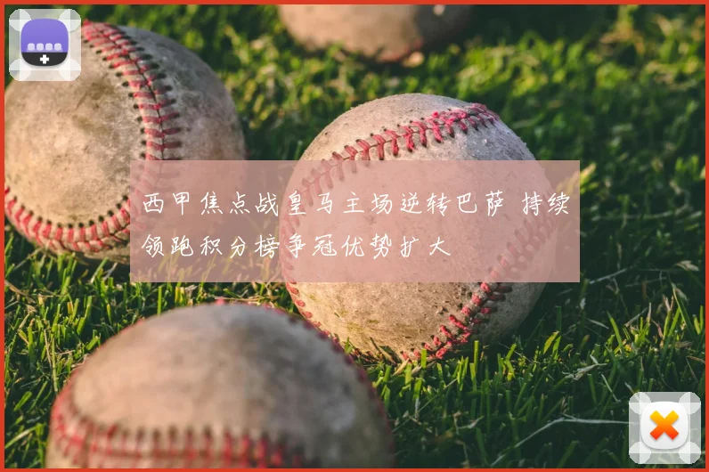 西甲焦点战皇马主场逆转巴萨 持续领跑积分榜争冠优势扩大