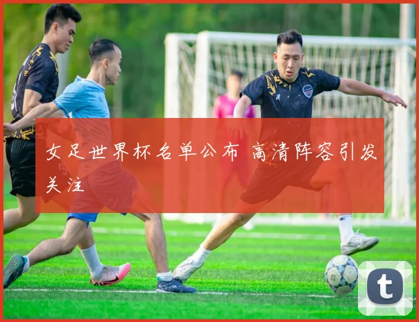 女足世界杯名单公布 高清阵容引发关注