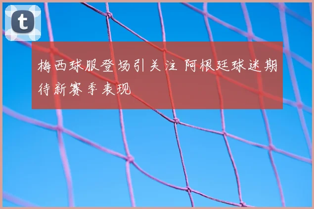 梅西球服登场引关注 阿根廷球迷期待新赛季表现