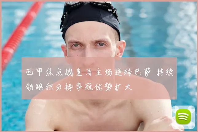 西甲焦点战皇马主场逆转巴萨 持续领跑积分榜争冠优势扩大