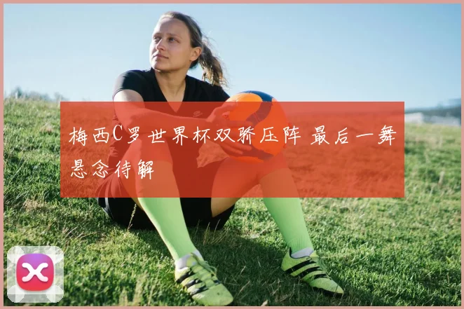 梅西C罗世界杯双骄压阵 最后一舞悬念待解