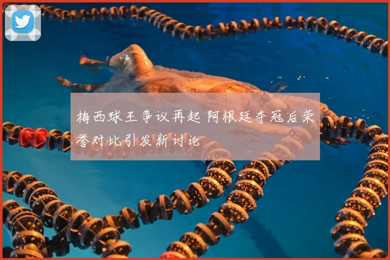 梅西球王争议再起 阿根廷夺冠后荣誉对比引发新讨论