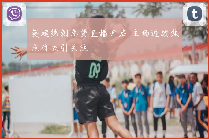 英超热刺免费直播开启 主场迎战焦点对决引关注