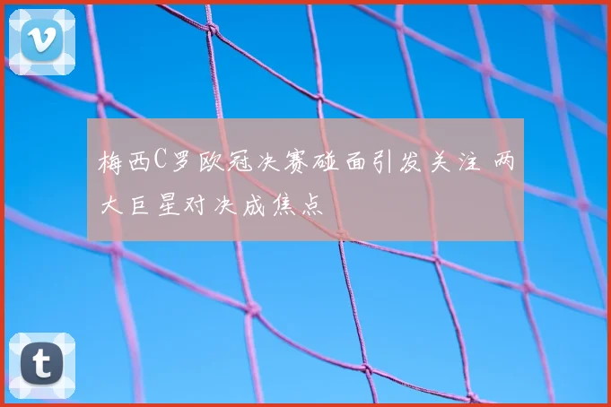 梅西C罗欧冠决赛碰面引发关注 两大巨星对决成焦点