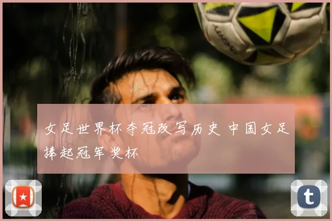 女足世界杯夺冠改写历史 中国女足捧起冠军奖杯