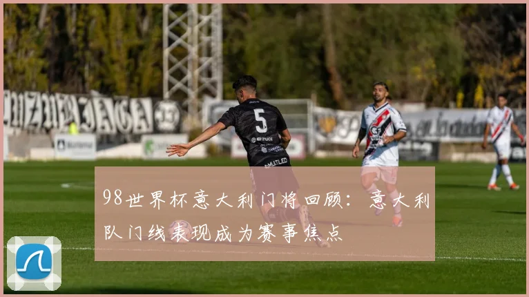 98世界杯意大利门将回顾:意大利队门线表现成为赛事焦点