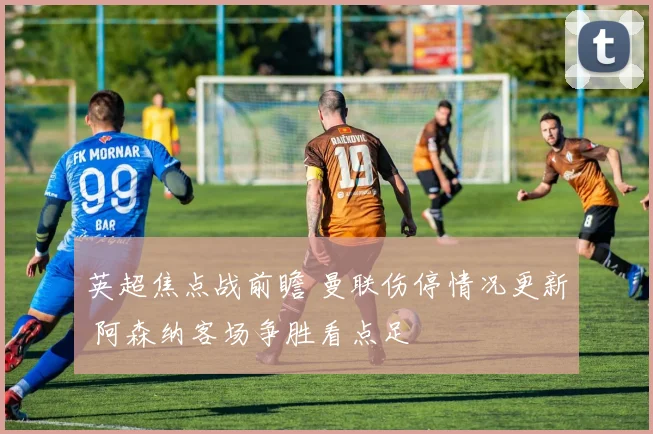 英超焦点战前瞻 曼联伤停情况更新 阿森纳客场争胜看点足