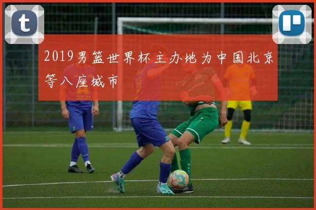 2019男篮世界杯主办地为中国北京等八座城市