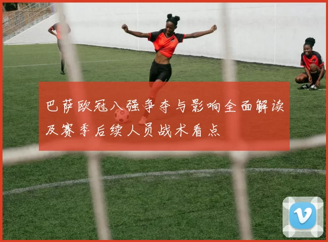 巴萨欧冠八强争夺与影响全面解读及赛季后续人员战术看点