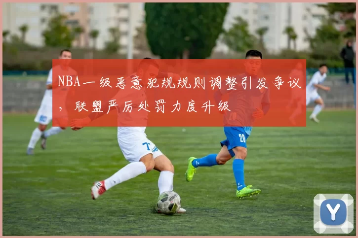 NBA一级恶意犯规规则调整引发争议，联盟严厉处罚力度升级
