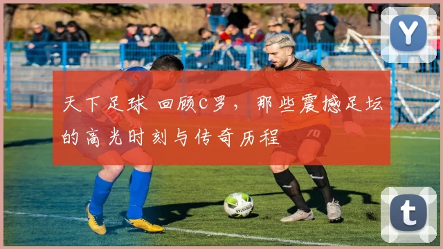 天下足球 回顾c罗，那些震撼足坛的高光时刻与传奇历程