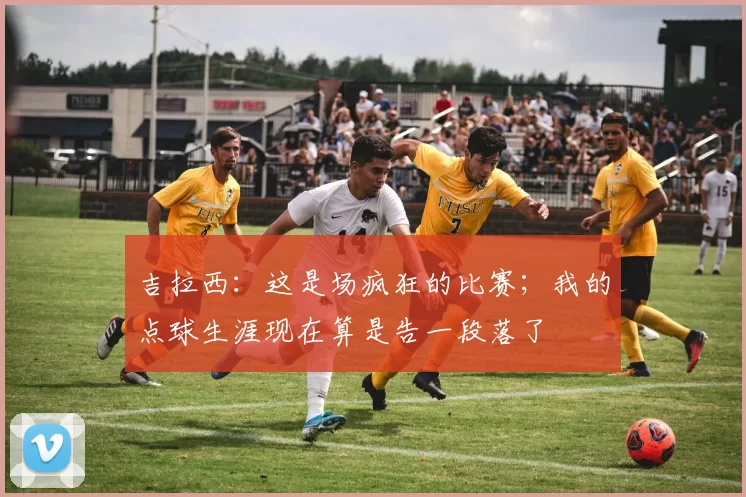 吉拉西：这是场疯狂的比赛；我的点球生涯现在算是告一段落了