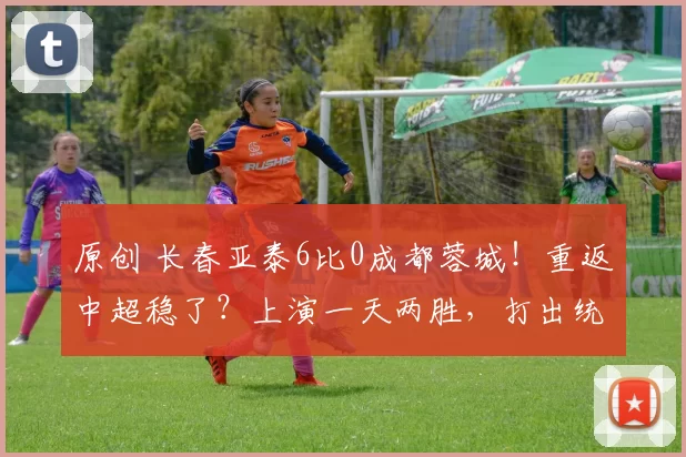 原创 长春亚泰6比0成都蓉城！重返中超稳了？上演一天两胜，打出统治力