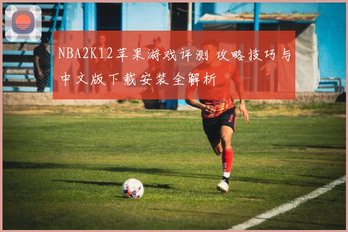 NBA2K12苹果游戏评测 攻略技巧与中文版下载安装全解析