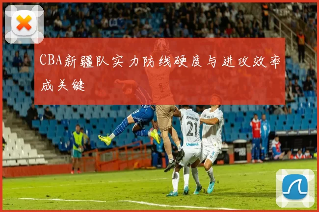 CBA新疆队实力防线硬度与进攻效率成关键