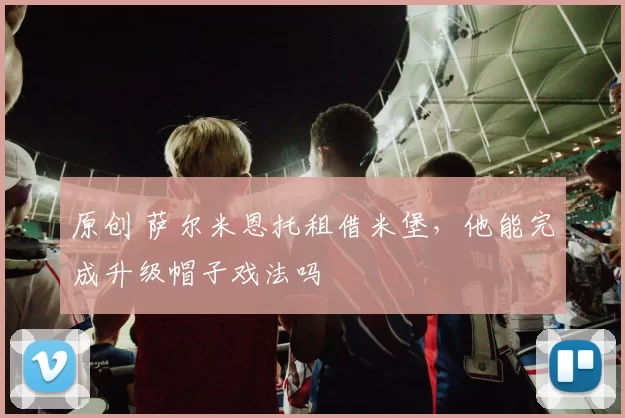 原创 萨尔米恩托租借米堡，他能完成升级帽子戏法吗