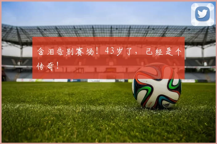 含泪告别赛场！43岁了，已经是个传奇！