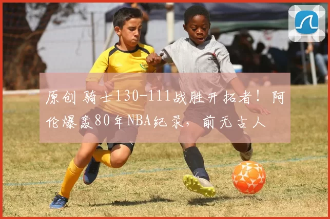 原创 骑士130-111战胜开拓者！阿伦爆轰80年NBA纪录，前无古人