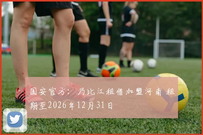 国安官方：乃比江租借加盟河南 租期至2026年12月31日