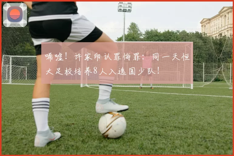 唏嘘！许家印认罪悔罪：同一天恒大足校培养8人入选国少队！
