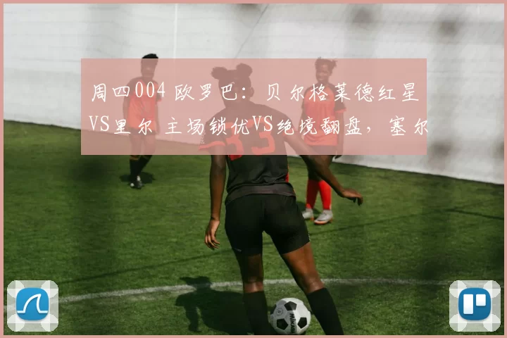 周四004 欧罗巴：贝尔格莱德红星VS里尔 主场锁优VS绝境翻盘，塞尔超豪门对决法甲劲旅_中场_客场_欧联