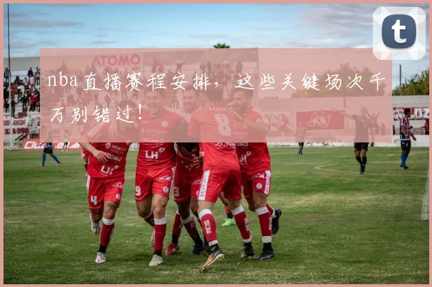 nba直播赛程安排，这些关键场次千万别错过！