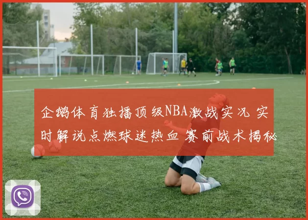 企鹅体育独播顶级NBA激战实况 实时解说点燃球迷热血 赛前战术揭秘赛后回放