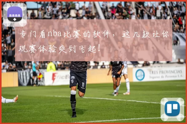 专门看nba比赛的软件，这几款让你观赛体验爽到飞起！