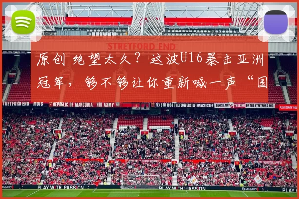 原创 绝望太久？这波U16暴击亚洲冠军，够不够让你重新喊一声“国足牛逼”？