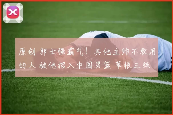 原创 郭士强霸气！其他主帅不敢用的人 被他招入中国男篮 草根三级跳逆袭