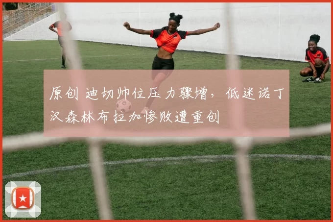 原创 迪切帅位压力骤增，低迷诺丁汉森林布拉加惨败遭重创