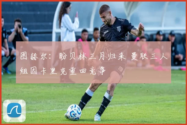 图赫尔：盼贝林三月归来 曼联三人组因卡里克重回竞争