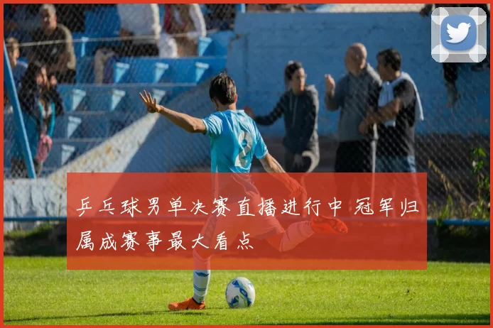 乒乓球男单决赛直播进行中 冠军归属成赛事最大看点