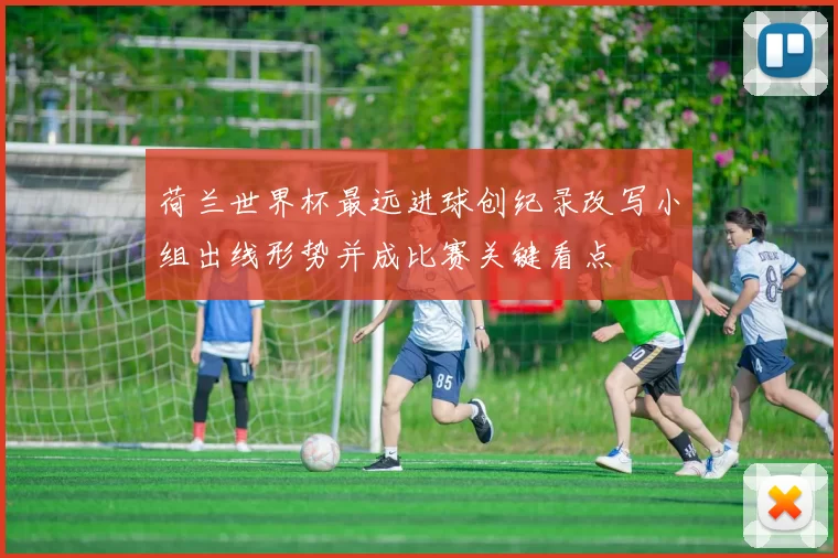 荷兰世界杯最远进球创纪录改写小组出线形势并成比赛关键看点