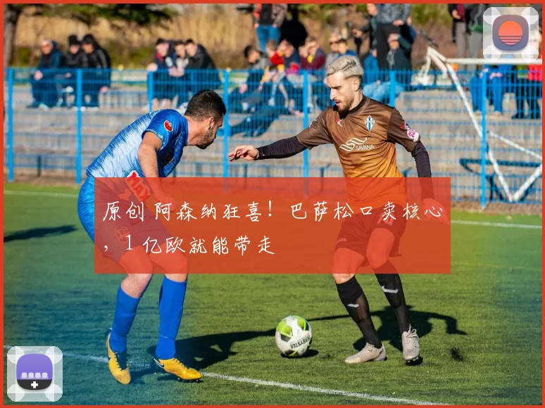 原创 阿森纳狂喜!巴萨松口卖核心,1 亿欧就能带走