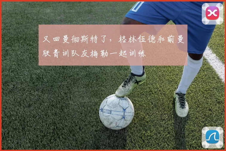 又回曼彻斯特了，格林伍德和前曼联青训队友梅勒一起训练