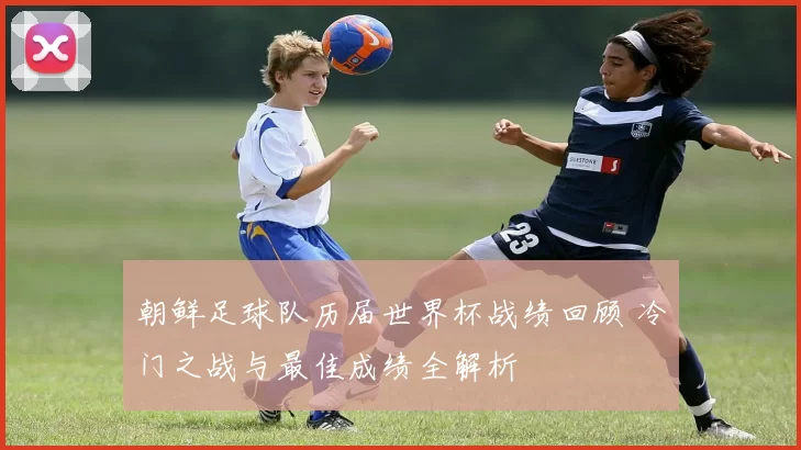 朝鲜足球队历届世界杯战绩回顾 冷门之战与最佳成绩全解析