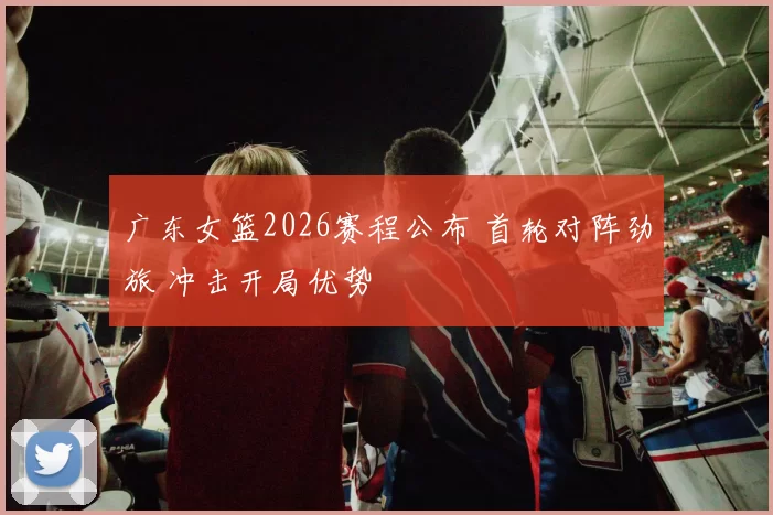 广东女篮2026赛程公布 首轮对阵劲旅 冲击开局优势