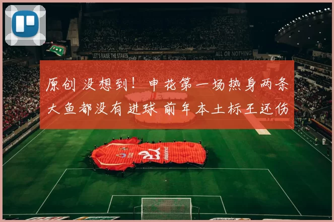 原创 没想到！申花第一场热身两条大鱼都没有进球 前年本土标王还伤了