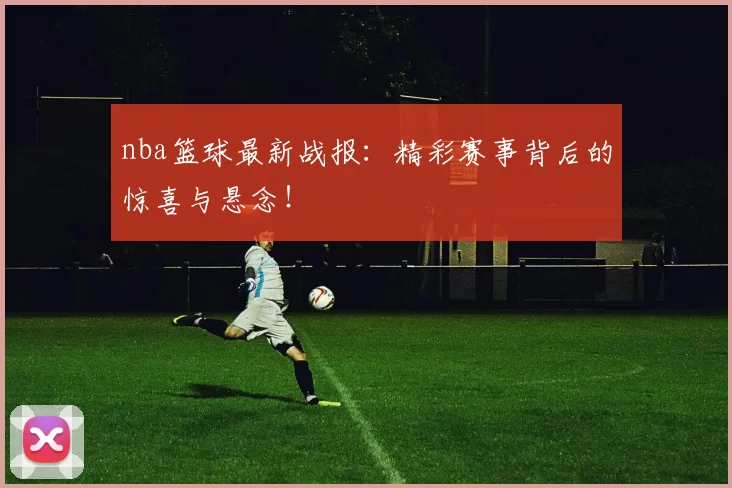 nba篮球最新战报：精彩赛事背后的惊喜与悬念！