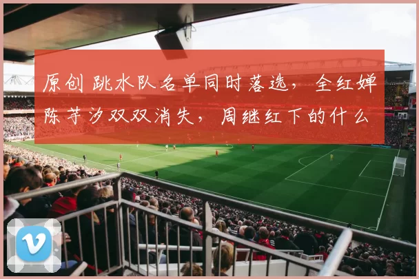 原创 跳水队名单同时落选，全红婵陈芋汐双双消失，周继红下的什么棋？