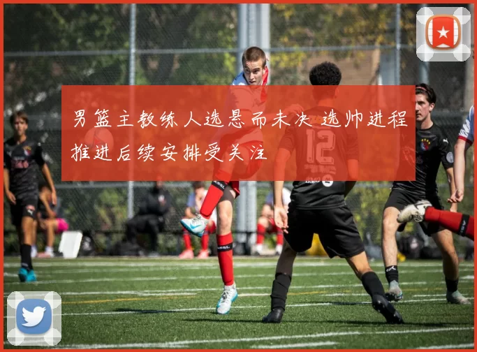 男篮主教练人选悬而未决 选帅进程推进后续安排受关注