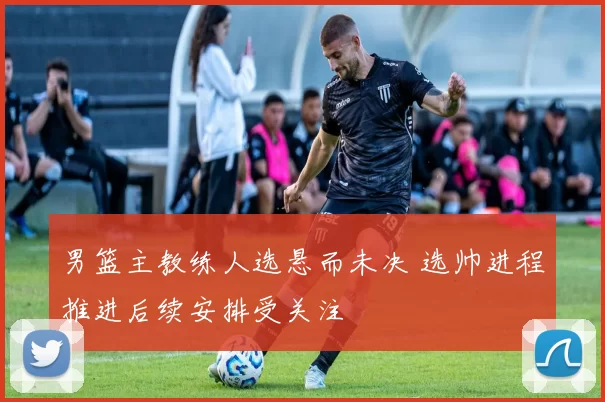 男篮主教练人选悬而未决 选帅进程推进后续安排受关注