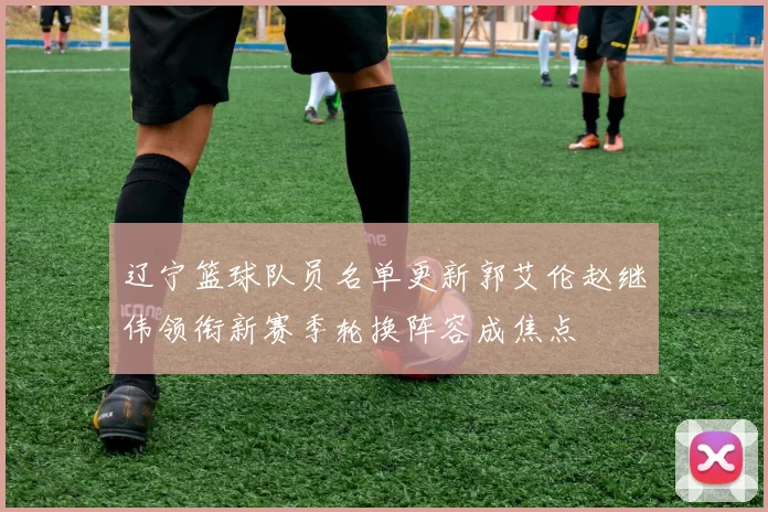 辽宁篮球队员名单更新郭艾伦赵继伟领衔新赛季轮换阵容成焦点