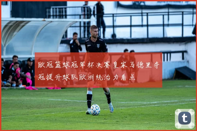 欧冠篮球冠军杯决赛皇家马德里夺冠提升球队欧洲统治力看点
