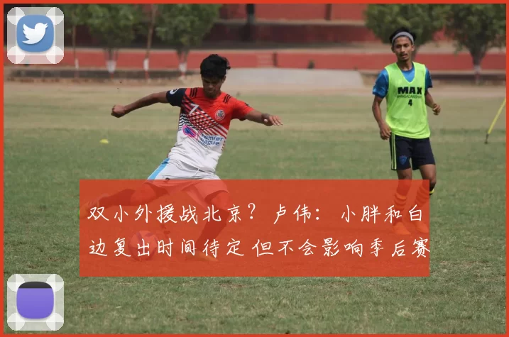 双小外援战北京?卢伟:小胖和白边复出时间待定 但不会影响季后赛