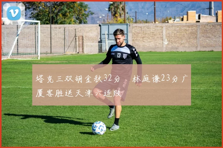 塔克三双胡金秋32分 林庭谦23分广厦客胜送天津六连败