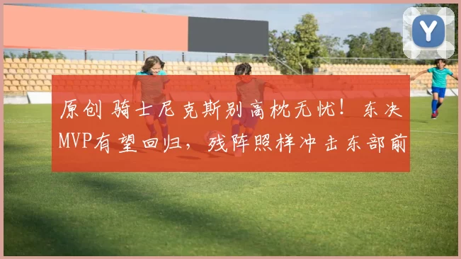 原创 骑士尼克斯别高枕无忧！东决MVP有望回归，残阵照样冲击东部前二